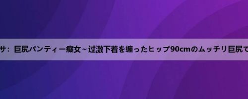 羽生アリサ：巨尻パンティー癡女～过激下着を缠ったヒップ90cmのムッチリ巨尻でM男责...