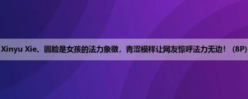 Xinyu Xie、圆脸是女孩的法力象徵，青涩模样让网友惊呼法力无边！ (8P)