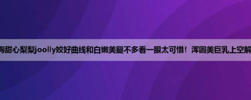 酥胸甜心梨梨joolly姣好曲线和白嫩美腿不多看一眼太可惜！浑圆美巨乳上空解放！
