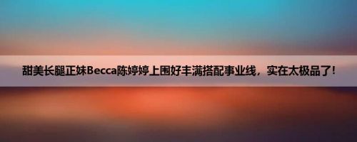甜美长腿正妹Becca陈婷婷上围好丰满搭配事业线，实在太极品了！