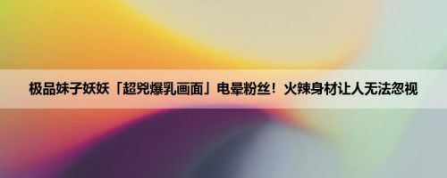 极品妹子妖妖「超兇爆乳画面」电晕粉丝！火辣身材让人无法忽视