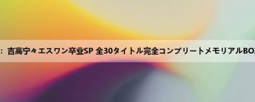 吉高宁々：吉高宁々エスワン卒业SP 全30タイトル完全コンプリートメモリアルBOX 12时间