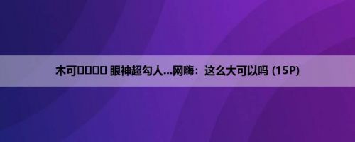 木可ʀᴜʀᴜ 眼神超勾人...网嗨：这么大可以吗 (15P)