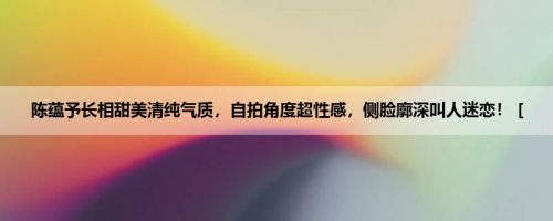 陈蕴予长相甜美清纯气质，自拍角度超性感，侧脸廓深叫人迷恋！ [