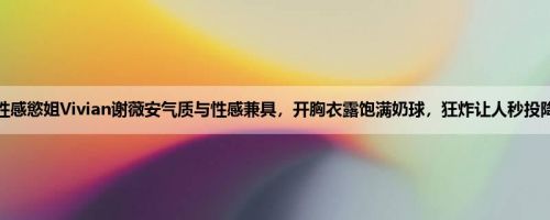 性感慾姐Vivian谢薇安气质与性感兼具，开胸衣露饱满奶球，狂炸让人秒投降
