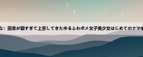 丘えりな：田舎が暇すぎて上京してきたゆるふわポメ女子美少女はじめてのナマ中出し...