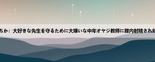 松本いちか：大好きな先生を守るために大嫌いな中年オヤジ教师に膣内射精され続けて...